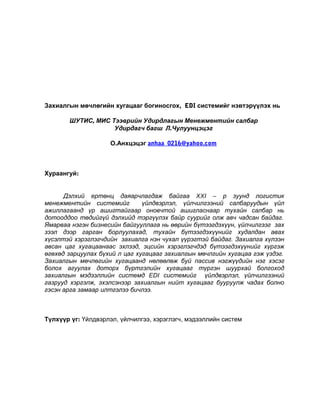 Захиалгын мөчлөгийн хугацааг богиносгох, EDI системийг нэвтэрүүлэх нь
ШУТИС, МИС Тээврийн Удирдлагын Менежментийн салбар
Удирдагч багш Л.Чулуунцэцэг
О.Анхцэцэг anhaa_0216@yahoo.com

Хураангуй:
Дэлхий ертөнц даяарчлагдаж байгаа XXI – р зуунд логистик
менежментийн системийг
үйлдвэрлэл, үйлчилгээний салбаруудын үйл
ажиллагаанд үр ашигтайгаар оновчтой ашигласнаар тухайн салбар нь
дотооддоо төдийгүй дэлхийд тэргүүлэх байр суурийг олж авч чадсан байдаг.
Ямарваа нэгэн бизнесийн байгууллага нь өөрийн бүтээгдэхүүн, үйлчилгээг зах
зээл дээр гарган борлуулахад, тухайн бүтээгдэхүүнийг худалдан авах
хүсэлтэй хэрэглэгчдийн захиалга нэн чухал үүрэгтэй байдаг. Захиалга хүлээн
авсан цаг хугацаанаас эхлээд, эцсийн хэрэглэгчдэд бүтээгдэхүүнийг хүргэж
өгөхөд зарцуулах бүхий л цаг хугацааг захиалгын мөчлгийн хугацаа гэж үздэг.
Захиалгын мөчлөгийн хугацаанд нөлөөлөж буй пассив нэгжүүдийн нэг хэсэг
болох агуулах доторх бүртгэлийн хугацааг түргэн шуурхай болгоход
захиалгын мэдээллийн системд EDI системийг үйлдвэрлэл, үйлчилгээний
газрууд хэргэлж, эхэлсэнээр захиалгын нийт хугацааг бууруулж чадах болно
гэсэн арга замаар илтгэлээ бичлээ.

Түлхүүр үг: Үйлдвэрлэл, үйлчилгээ, хэрэглэгч, мэдээллийн систем

 