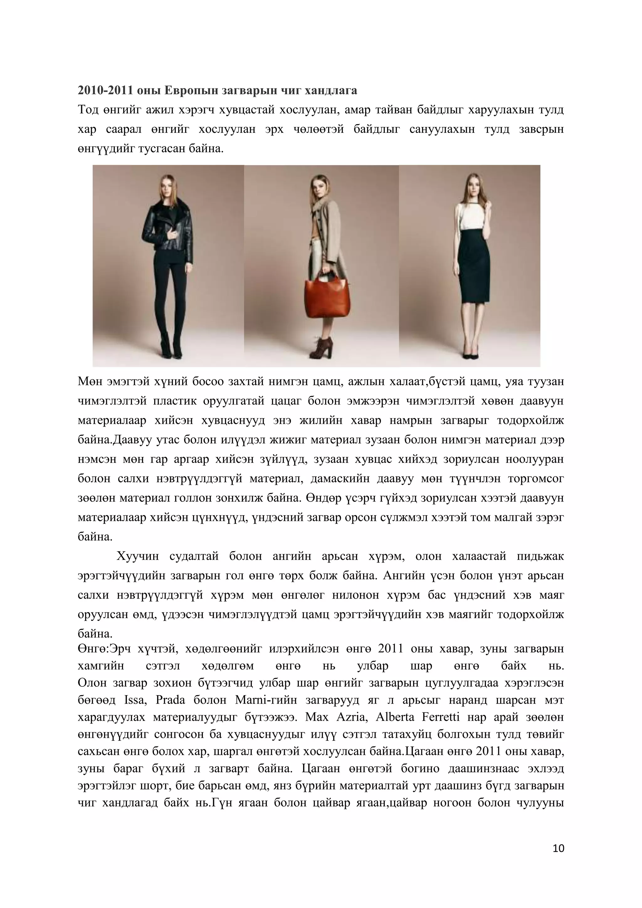 2010-2011 оны Европын загварын чиг хандлага
Тод өнгийг ажил хэрэгч хувцастай хослуулан, амар тайван байдлыг харуулахын тулд
хар саарал өнгийг хослуулан эрх чөлөөтэй байдлыг сануулахын тулд завсрын
өнгүүдийг тусгасан байна.

Мөн эмэгтэй хүний босоо захтай нимгэн цамц, ажлын халаат,бүстэй цамц, уяа туузан
чимэглэлтэй пластик оруулгатай цацаг болон эмжээрэн чимэглэлтэй хөвөн даавуун
материалаар хийсэн хувцаснууд энэ жилийн хавар намрын загварыг тодорхойлж
байна.Даавуу утас болон илүүдэл жижиг материал зузаан болон нимгэн материал дээр
нэмсэн мөн гар аргаар хийсэн зүйлүүд, зузаан хувцас хийхэд зориулсан ноолууран
болон салхи нэвтрүүлдэггүй материал, дамаскийн даавуу мөн түүнчлэн торгомсог
зөөлөн материал голлон зонхилж байна. Өндөр үсэрч гүйхэд зориулсан хээтэй даавуун
материалаар хийсэн цүнхнүүд, үндэсний загвар орсон сүлжмэл хээтэй том малгай зэрэг
байна.
Хуучин судалтай болон ангийн арьсан хүрэм, олон халаастай пидьжак
эрэгтэйчүүдийн загварын гол өнгө төрх болж байна. Ангийн үсэн болон үнэт арьсан
салхи нэвтрүүлдэггүй хүрэм мөн өнгөлөг нилонон хүрэм бас үндэсний хэв маяг
оруулсан өмд, үдээсэн чимэглэлүүдтэй цамц эрэгтэйчүүдийн хэв маягийг тодорхойлж
байна.
Өнгө:Эрч хүчтэй, хөдөлгөөнийг илэрхийлсэн өнгө 2011 оны хавар, зуны загварын
хамгийн
сэтгэл
хөдөлгөм
өнгө
нь
улбар
шар
өнгө
байх
нь.
Олон загвар зохион бүтээгчид улбар шар өнгийг загварын цуглуулгадаа хэрэглэсэн
бөгөөд Issa, Prada болон Marni-гийн загварууд яг л арьсыг наранд шарсан мэт
харагдуулах материалуудыг бүтээжээ. Max Azria, Alberta Ferretti нар арай зөөлөн
өнгөнүүдийг сонгосон ба хувцаснуудыг илүү сэтгэл татахуйц болгохын тулд төвийг
сахьсан өнгө болох хар, шаргал өнгөтэй хослуулсан байна.Цагаан өнгө 2011 оны хавар,
зуны бараг бүхий л загварт байна. Цагаан өнгөтэй богино даашинзнаас эхлээд
эрэгтэйлэг шорт, бие барьсан өмд, янз бүрийн материалтай урт даашинз бүгд загварын
чиг хандлагад байх нь.Гүн ягаан болон цайвар ягаан,цайвар ногоон болон чулууны

10

 