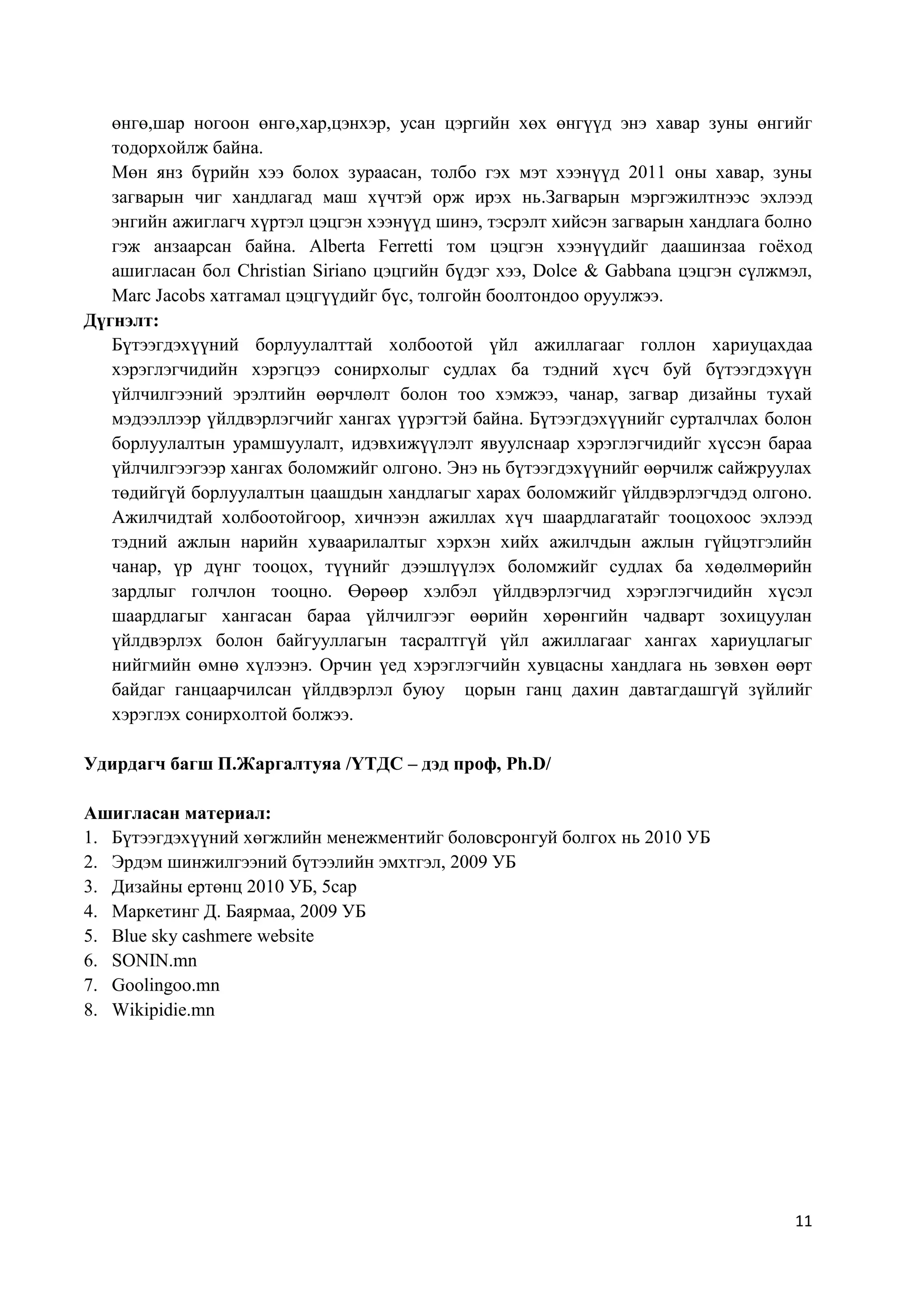 өнгө,шар ногоон өнгө,хар,цэнхэр, усан цэргийн хөх өнгүүд энэ хавар зуны өнгийг
тодорхойлж байна.
Мөн янз бүрийн хээ болох зураасан, толбо гэх мэт хээнүүд 2011 оны хавар, зуны
загварын чиг хандлагад маш хүчтэй орж ирэх нь.Загварын мэргэжилтнээс эхлээд
энгийн ажиглагч хүртэл цэцгэн хээнүүд шинэ, тэсрэлт хийсэн загварын хандлага болно
гэж анзаарсан байна. Alberta Ferretti том цэцгэн хээнүүдийг даашинзаа гоѐход
ашигласан бол Christian Siriano цэцгийн бүдэг хээ, Dolce & Gabbana цэцгэн сүлжмэл,
Marc Jacobs хатгамал цэцгүүдийг бүс, толгойн боолтондоо оруулжээ.
Дүгнэлт:
Бүтээгдэхүүний борлуулалттай холбоотой үйл ажиллагааг голлон хариуцахдаа
хэрэглэгчидийн хэрэгцээ сонирхолыг судлах ба тэдний хүсч буй бүтээгдэхүүн
үйлчилгээний эрэлтийн өөрчлөлт болон тоо хэмжээ, чанар, загвар дизайны тухай
мэдээллээр үйлдвэрлэгчийг хангах үүрэгтэй байна. Бүтээгдэхүүнийг сурталчлах болон
борлуулалтын урамшуулалт, идэвхижүүлэлт явуулснаар хэрэглэгчидийг хүссэн бараа
үйлчилгээгээр хангах боломжийг олгоно. Энэ нь бүтээгдэхүүнийг өөрчилж сайжруулах
төдийгүй борлуулалтын цаашдын хандлагыг харах боломжийг үйлдвэрлэгчдэд олгоно.
Ажилчидтай холбоотойгоор, хичнээн ажиллах хүч шаардлагатайг тооцохоос эхлээд
тэдний ажлын нарийн хуваарилалтыг хэрхэн хийх ажилчдын ажлын гүйцэтгэлийн
чанар, үр дүнг тооцох, түүнийг дээшлүүлэх боломжийг судлах ба хөдөлмөрийн
зардлыг голчлон тооцно. Өөрөөр хэлбэл үйлдвэрлэгчид хэрэглэгчидийн хүсэл
шаардлагыг хангасан бараа үйлчилгээг өөрийн хөрөнгийн чадварт зохицуулан
үйлдвэрлэх болон байгууллагын тасралтгүй үйл ажиллагааг хангах хариуцлагыг
нийгмийн өмнө хүлээнэ. Орчин үед хэрэглэгчийн хувцасны хандлага нь зөвхөн өөрт
байдаг ганцаарчилсан үйлдвэрлэл буюу цорын ганц дахин давтагдашгүй зүйлийг
хэрэглэх сонирхолтой болжээ.
Удирдагч багш П.Жаргалтуяа /ҮТДС – дэд проф, Ph.D/
Ашигласан материал:
1. Бүтээгдэхүүний хөгжлийн менежментийг боловсронгуй болгох нь 2010 УБ
2. Эрдэм шинжилгээний бүтээлийн эмхтгэл, 2009 УБ
3. Дизайны ертөнц 2010 УБ, 5сар
4. Маркетинг Д. Баярмаа, 2009 УБ
5. Blue sky cashmere website
6. SONIN.mn
7. Goolingoo.mn
8. Wikipidie.mn

11

 