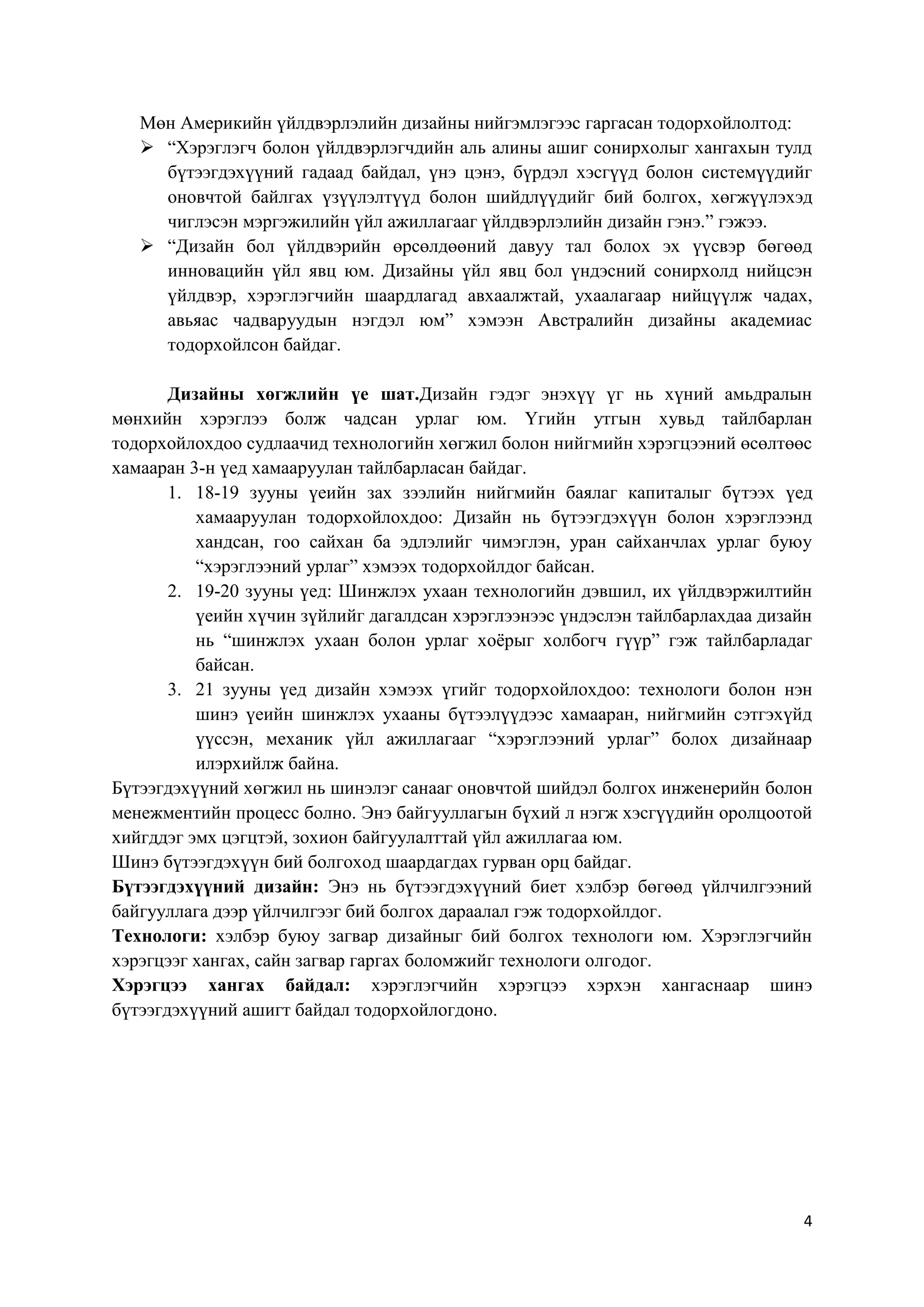 Мөн Америкийн үйлдвэрлэлийн дизайны нийгэмлэгээс гаргасан тодорхойлолтод:
 “Хэрэглэгч болон үйлдвэрлэгчдийн аль алины ашиг сонирхолыг хангахын тулд
бүтээгдэхүүний гадаад байдал, үнэ цэнэ, бүрдэл хэсгүүд болон системүүдийг
оновчтой байлгах үзүүлэлтүүд болон шийдлүүдийг бий болгох, хөгжүүлэхэд
чиглэсэн мэргэжилийн үйл ажиллагааг үйлдвэрлэлийн дизайн гэнэ.” гэжээ.
 “Дизайн бол үйлдвэрийн өрсөлдөөний давуу тал болох эх үүсвэр бөгөөд
инновацийн үйл явц юм. Дизайны үйл явц бол үндэсний сонирхолд нийцсэн
үйлдвэр, хэрэглэгчийн шаардлагад авхаалжтай, ухаалагаар нийцүүлж чадах,
авьяас чадваруудын нэгдэл юм” хэмээн Австралийн дизайны академиас
тодорхойлсон байдаг.
Дизайны хөгжлийн үе шат.Дизайн гэдэг энэхүү үг нь хүний амьдралын
мөнхийн хэрэглээ болж чадсан урлаг юм. Үгийн утгын хувьд тайлбарлан
тодорхойлохдоо судлаачид технологийн хөгжил болон нийгмийн хэрэгцээний өсөлтөөс
хамааран 3-н үед хамааруулан тайлбарласан байдаг.
1. 18-19 зууны үеийн зах зээлийн нийгмийн баялаг капиталыг бүтээх үед
хамааруулан тодорхойлохдоо: Дизайн нь бүтээгдэхүүн болон хэрэглээнд
хандсан, гоо сайхан ба эдлэлийг чимэглэн, уран сайханчлах урлаг буюу
“хэрэглээний урлаг” хэмээх тодорхойлдог байсан.
2. 19-20 зууны үед: Шинжлэх ухаан технологийн дэвшил, их үйлдвэржилтийн
үеийн хүчин зүйлийг дагалдсан хэрэглээнээс үндэслэн тайлбарлахдаа дизайн
нь “шинжлэх ухаан болон урлаг хоѐрыг холбогч гүүр” гэж тайлбарладаг
байсан.
3. 21 зууны үед дизайн хэмээх үгийг тодорхойлохдоо: технологи болон нэн
шинэ үеийн шинжлэх ухааны бүтээлүүдээс хамааран, нийгмийн сэтгэхүйд
үүссэн, механик үйл ажиллагааг “хэрэглээний урлаг” болох дизайнаар
илэрхийлж байна.
Бүтээгдэхүүний хөгжил нь шинэлэг санааг оновчтой шийдэл болгох инженерийн болон
менежментийн процесс болно. Энэ байгууллагын бүхий л нэгж хэсгүүдийн оролцоотой
хийгддэг эмх цэгцтэй, зохион байгуулалттай үйл ажиллагаа юм.
Шинэ бүтээгдэхүүн бий болгоход шаардагдах гурван орц байдаг.
Бүтээгдэхүүний дизайн: Энэ нь бүтээгдэхүүний биет хэлбэр бөгөөд үйлчилгээний
байгууллага дээр үйлчилгээг бий болгох дараалал гэж тодорхойлдог.
Технологи: хэлбэр буюу загвар дизайныг бий болгох технологи юм. Хэрэглэгчийн
хэрэгцээг хангах, сайн загвар гаргах боломжийг технологи олгодог.
Хэрэгцээ хангах байдал: хэрэглэгчийн хэрэгцээ хэрхэн хангаснаар шинэ
бүтээгдэхүүний ашигт байдал тодорхойлогдоно.

4

 