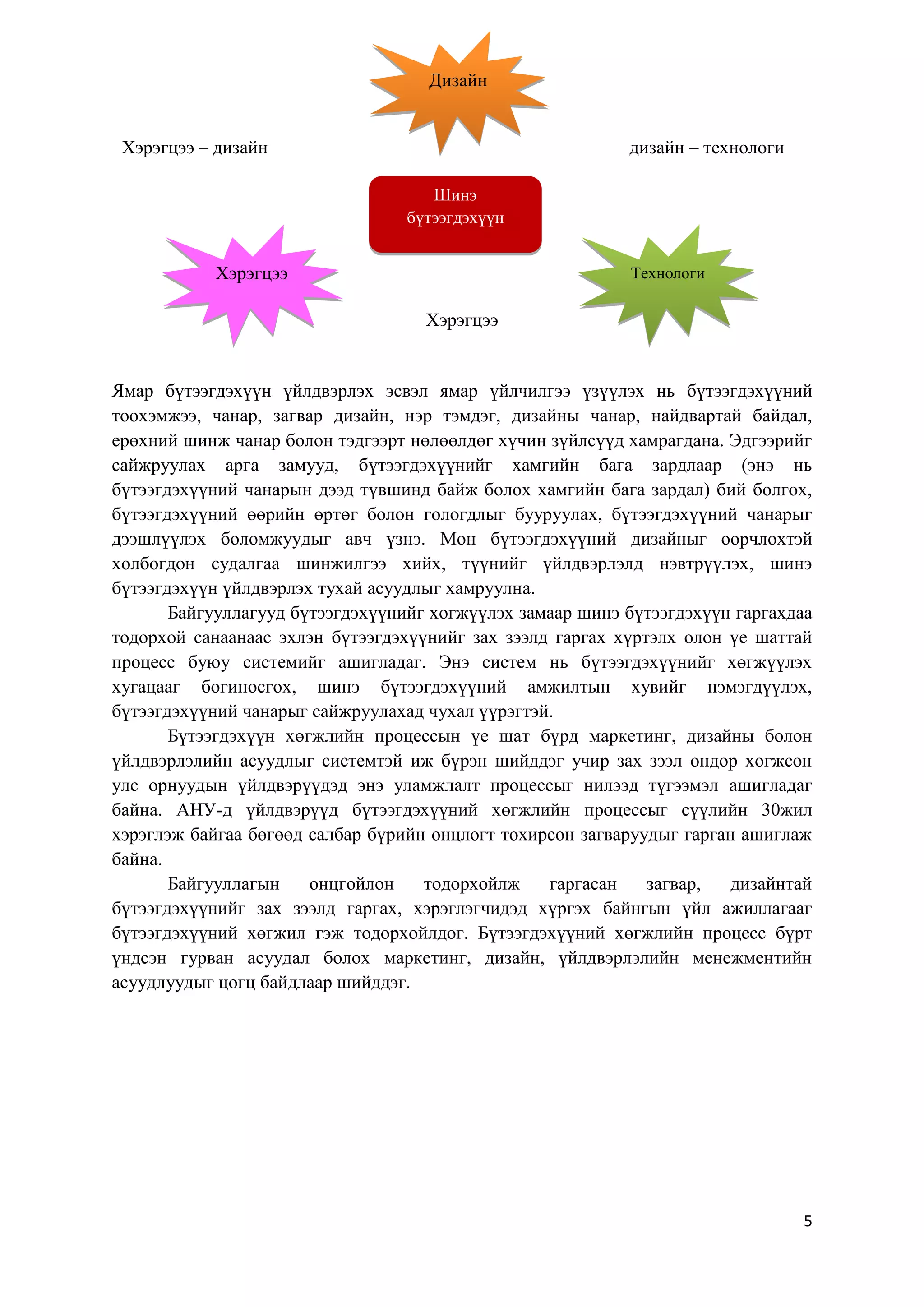 Дизайн

Хэрэгцээ – дизайн

дизайн – технологи
Шинэ
бүтээгдэхүүн

Хэрэгцээ

Технологи

Хэрэгцээ

Ямар бүтээгдэхүүн үйлдвэрлэх эсвэл ямар үйлчилгээ үзүүлэх нь бүтээгдэхүүний
тоохэмжээ, чанар, загвар дизайн, нэр тэмдэг, дизайны чанар, найдвартай байдал,
ерөхний шинж чанар болон тэдгээрт нөлөөлдөг хүчин зүйлсүүд хамрагдана. Эдгээрийг
сайжруулах арга замууд, бүтээгдэхүүнийг хамгийн бага зардлаар (энэ нь
бүтээгдэхүүний чанарын дээд түвшинд байж болох хамгийн бага зардал) бий болгох,
бүтээгдэхүүний өөрийн өртөг болон гологдлыг бууруулах, бүтээгдэхүүний чанарыг
дээшлүүлэх боломжуудыг авч үзнэ. Мөн бүтээгдэхүүний дизайныг өөрчлөхтэй
холбогдон судалгаа шинжилгээ хийх, түүнийг үйлдвэрлэлд нэвтрүүлэх, шинэ
бүтээгдэхүүн үйлдвэрлэх тухай асуудлыг хамруулна.
Байгууллагууд бүтээгдэхүүнийг хөгжүүлэх замаар шинэ бүтээгдэхүүн гаргахдаа
тодорхой санаанаас эхлэн бүтээгдэхүүнийг зах зээлд гаргах хүртэлх олон үе шаттай
процесс буюу системийг ашигладаг. Энэ систем нь бүтээгдэхүүнийг хөгжүүлэх
хугацааг богиносгох, шинэ бүтээгдэхүүний амжилтын хувийг нэмэгдүүлэх,
бүтээгдэхүүний чанарыг сайжруулахад чухал үүрэгтэй.
Бүтээгдэхүүн хөгжлийн процессын үе шат бүрд маркетинг, дизайны болон
үйлдвэрлэлийн асуудлыг системтэй иж бүрэн шийддэг учир зах зээл өндөр хөгжсөн
улс орнуудын үйлдвэрүүдэд энэ уламжлалт процессыг нилээд түгээмэл ашигладаг
байна. АНУ-д үйлдвэрүүд бүтээгдэхүүний хөгжлийн процессыг сүүлийн 30жил
хэрэглэж байгаа бөгөөд салбар бүрийн онцлогт тохирсон загваруудыг гарган ашиглаж
байна.
Байгууллагын
онцгойлон
тодорхойлж
гаргасан
загвар,
дизайнтай
бүтээгдэхүүнийг зах зээлд гаргах, хэрэглэгчидэд хүргэх байнгын үйл ажиллагааг
бүтээгдэхүүний хөгжил гэж тодорхойлдог. Бүтээгдэхүүний хөгжлийн процесс бүрт
үндсэн гурван асуудал болох маркетинг, дизайн, үйлдвэрлэлийн менежментийн
асуудлуудыг цогц байдлаар шийддэг.

5

 