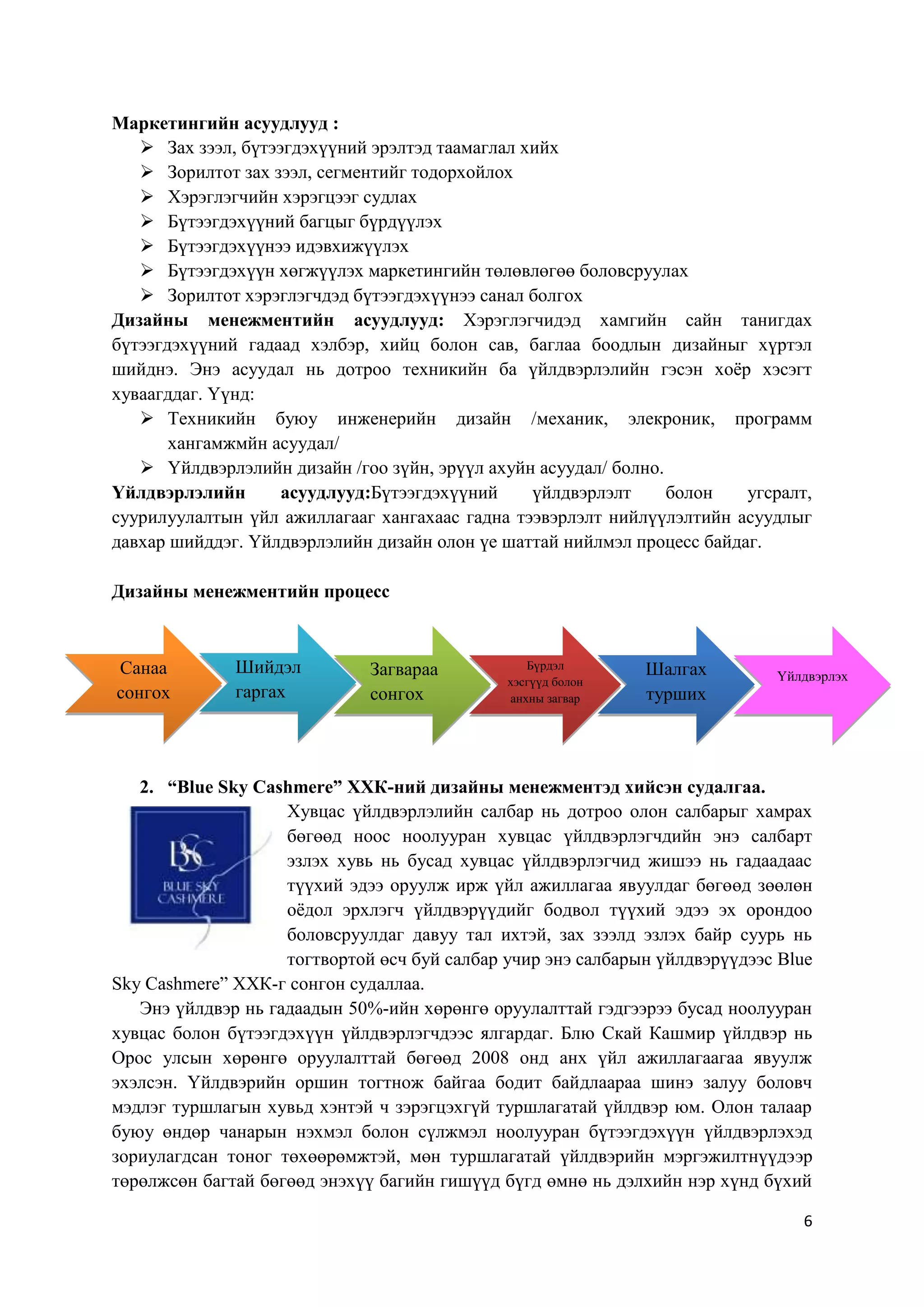 Маркетингийн асуудлууд :
 Зах зээл, бүтээгдэхүүний эрэлтэд таамаглал хийх
 Зорилтот зах зээл, сегментийг тодорхойлох
 Хэрэглэгчийн хэрэгцээг судлах
 Бүтээгдэхүүний багцыг бүрдүүлэх
 Бүтээгдэхүүнээ идэвхижүүлэх
 Бүтээгдэхүүн хөгжүүлэх маркетингийн төлөвлөгөө боловсруулах
 Зорилтот хэрэглэгчдэд бүтээгдэхүүнээ санал болгох
Дизайны менежментийн асуудлууд: Хэрэглэгчидэд хамгийн сайн танигдах
бүтээгдэхүүний гадаад хэлбэр, хийц болон сав, баглаа боодлын дизайныг хүртэл
шийднэ. Энэ асуудал нь дотроо техникийн ба үйлдвэрлэлийн гэсэн хоѐр хэсэгт
хуваагддаг. Үүнд:
 Техникийн буюу инженерийн дизайн /механик, элекроник, программ
хангамжмйн асуудал/
 Үйлдвэрлэлийн дизайн /гоо зүйн, эрүүл ахуйн асуудал/ болно.
Үйлдвэрлэлийн
асуудлууд:Бүтээгдэхүүний
үйлдвэрлэлт
болон
угсралт,
суурилуулалтын үйл ажиллагааг хангахаас гадна тээвэрлэлт нийлүүлэлтийн асуудлыг
давхар шийддэг. Үйлдвэрлэлийн дизайн олон үе шаттай нийлмэл процесс байдаг.
Дизайны менежментийн процесс

Санаа
сонгох

Шийдэл
гаргах

Загвараа
сонгох

Бүрдэл
хэсгүүд болон
анхны загвар
гаргах

Шалгах
турших

Үйлдвэрлэх

2. “Blue Sky Cashmere” ХХК-ний дизайны менежментэд хийсэн судалгаа.
Хувцас үйлдвэрлэлийн салбар нь дотроо олон салбарыг хамрах
бөгөөд ноос ноолууран хувцас үйлдвэрлэгчдийн энэ салбарт
эзлэх хувь нь бусад хувцас үйлдвэрлэгчид жишээ нь гадаадаас
түүхий эдээ оруулж ирж үйл ажиллагаа явуулдаг бөгөөд зөөлөн
оѐдол эрхлэгч үйлдвэрүүдийг бодвол түүхий эдээ эх орондоо
боловсруулдаг давуу тал ихтэй, зах зээлд эзлэх байр суурь нь
тогтвортой өсч буй салбар учир энэ салбарын үйлдвэрүүдээс Blue
Sky Cashmere” ХХК-г сонгон судаллаа.
Энэ үйлдвэр нь гадаадын 50%-ийн хөрөнгө оруулалттай гэдгээрээ бусад ноолууран
хувцас болон бүтээгдэхүүн үйлдвэрлэгчдээс ялгардаг. Блю Скай Кашмир үйлдвэр нь
Орос улсын хөрөнгө оруулалттай бөгөөд 2008 онд анх үйл ажиллагаагаа явуулж
эхэлсэн. Үйлдвэрийн оршин тогтнож байгаа бодит байдлаараа шинэ залуу боловч
мэдлэг туршлагын хувьд хэнтэй ч зэрэгцэхгүй туршлагатай үйлдвэр юм. Олон талаар
буюу өндөр чанарын нэхмэл болон сүлжмэл ноолууран бүтээгдэхүүн үйлдвэрлэхэд
зориулагдсан тоног төхөөрөмжтэй, мөн туршлагатай үйлдвэрийн мэргэжилтнүүдээр
төрөлжсөн багтай бөгөөд энэхүү багийн гишүүд бүгд өмнө нь дэлхийн нэр хүнд бүхий
6

 