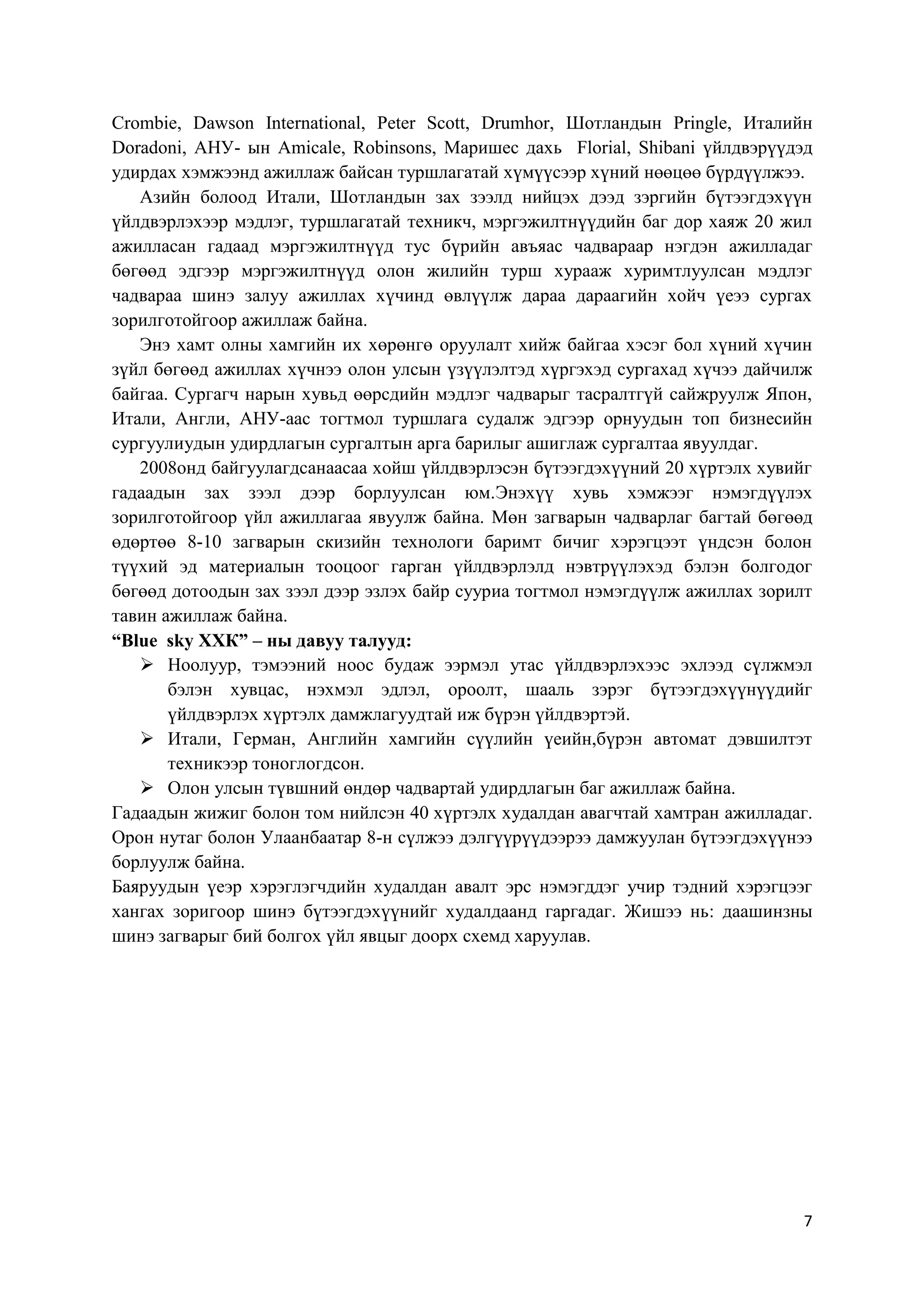 Crombie, Dawson International, Peter Scott, Drumhor, Шотландын Pringle, Италийн
Doradoni, АНУ- ын Amicale, Robinsons, Маришес дахь Florial, Shibani үйлдвэрүүдэд
удирдах хэмжээнд ажиллаж байсан туршлагатай хүмүүсээр хүний нөөцөө бүрдүүлжээ.
Азийн болоод Итали, Шотландын зах зээлд нийцэх дээд зэргийн бүтээгдэхүүн
үйлдвэрлэхээр мэдлэг, туршлагатай техникч, мэргэжилтнүүдийн баг дор хаяж 20 жил
ажилласан гадаад мэргэжилтнүүд тус бүрийн авъяас чадвараар нэгдэн ажилладаг
бөгөөд эдгээр мэргэжилтнүүд олон жилийн турш хурааж хуримтлуулсан мэдлэг
чадвараа шинэ залуу ажиллах хүчинд өвлүүлж дараа дараагийн хойч үеээ сургах
зорилготойгоор ажиллаж байна.
Энэ хамт олны хамгийн их хөрөнгө оруулалт хийж байгаа хэсэг бол хүний хүчин
зүйл бөгөөд ажиллах хүчнээ олон улсын үзүүлэлтэд хүргэхэд сургахад хүчээ дайчилж
байгаа. Сургагч нарын хувьд өөрсдийн мэдлэг чадварыг тасралтгүй сайжруулж Япон,
Итали, Англи, АНУ-аас тогтмол туршлага судалж эдгээр орнуудын топ бизнесийн
сургуулиудын удирдлагын сургалтын арга барилыг ашиглаж сургалтаа явуулдаг.
2008онд байгуулагдсанаасаа хойш үйлдвэрлэсэн бүтээгдэхүүний 20 хүртэлх хувийг
гадаадын зах зээл дээр борлуулсан юм.Энэхүү хувь хэмжээг нэмэгдүүлэх
зорилготойгоор үйл ажиллагаа явуулж байна. Мөн загварын чадварлаг багтай бөгөөд
өдөртөө 8-10 загварын скизийн технологи баримт бичиг хэрэгцээт үндсэн болон
түүхий эд материалын тооцоог гарган үйлдвэрлэлд нэвтрүүлэхэд бэлэн болгодог
бөгөөд дотоодын зах зээл дээр эзлэх байр сууриа тогтмол нэмэгдүүлж ажиллах зорилт
тавин ажиллаж байна.
“Blue sky ХХК” – ны давуу талууд:
 Ноолуур, тэмээний ноос будаж ээрмэл утас үйлдвэрлэхээс эхлээд сүлжмэл
бэлэн хувцас, нэхмэл эдлэл, ороолт, шааль зэрэг бүтээгдэхүүнүүдийг
үйлдвэрлэх хүртэлх дамжлагуудтай иж бүрэн үйлдвэртэй.
 Итали, Герман, Английн хамгийн сүүлийн үеийн,бүрэн автомат дэвшилтэт
техникээр тоноглогдсон.
 Олон улсын түвшний өндөр чадвартай удирдлагын баг ажиллаж байна.
Гадаадын жижиг болон том нийлсэн 40 хүртэлх худалдан авагчтай хамтран ажилладаг.
Орон нутаг болон Улаанбаатар 8-н сүлжээ дэлгүүрүүдээрээ дамжуулан бүтээгдэхүүнээ
борлуулж байна.
Баяруудын үеэр хэрэглэгчдийн худалдан авалт эрс нэмэгддэг учир тэдний хэрэгцээг
хангах зоригоор шинэ бүтээгдэхүүнийг худалдаанд гаргадаг. Жишээ нь: даашинзны
шинэ загварыг бий болгох үйл явцыг доорх схемд харуулав.

7

 