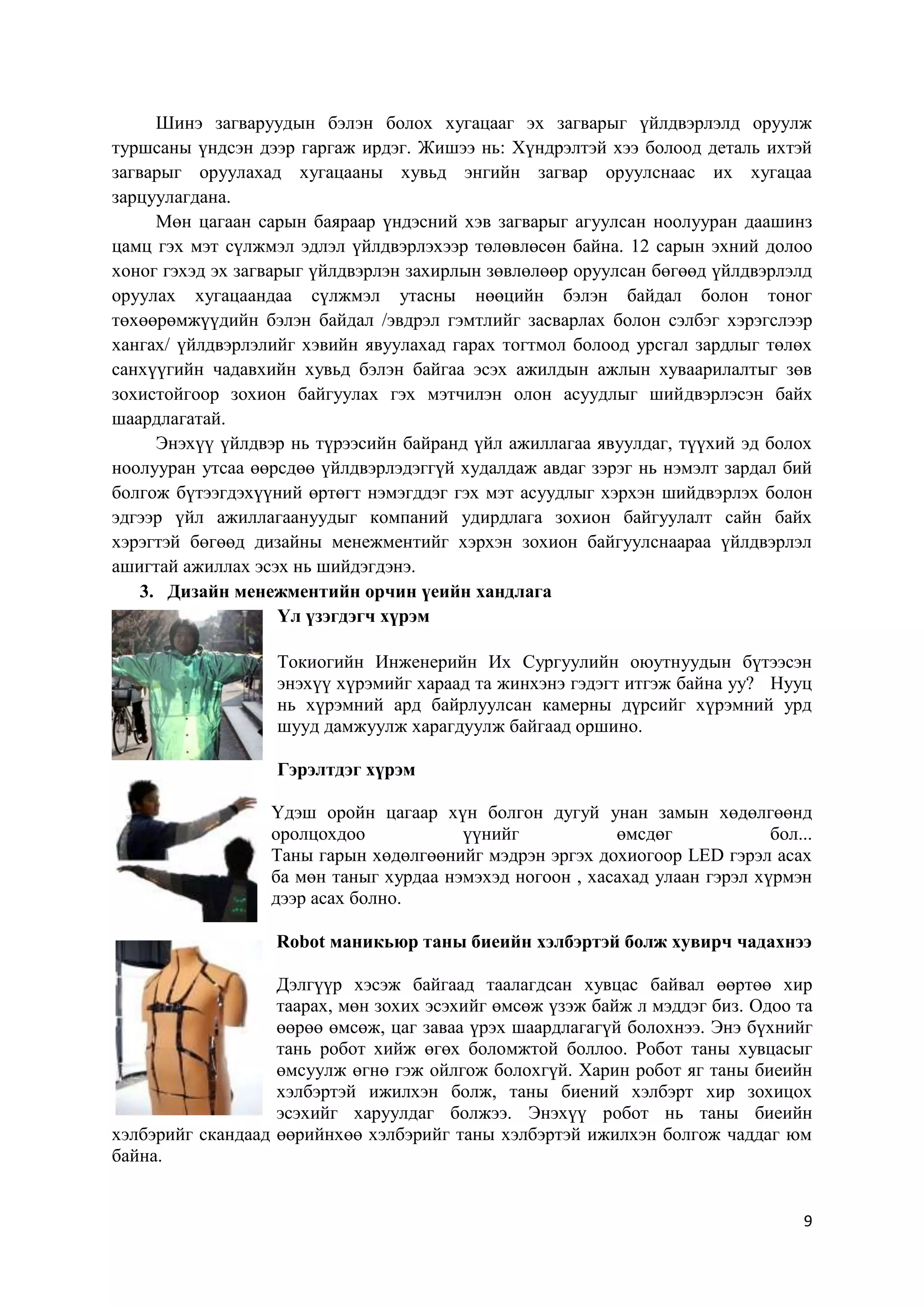 Шинэ загваруудын бэлэн болох хугацааг эх загварыг үйлдвэрлэлд оруулж
туршсаны үндсэн дээр гаргаж ирдэг. Жишээ нь: Хүндрэлтэй хээ болоод деталь ихтэй
загварыг оруулахад хугацааны хувьд энгийн загвар оруулснаас их хугацаа
зарцуулагдана.
Мөн цагаан сарын баяраар үндэсний хэв загварыг агуулсан ноолууран даашинз
цамц гэх мэт сүлжмэл эдлэл үйлдвэрлэхээр төлөвлөсөн байна. 12 сарын эхний долоо
хоног гэхэд эх загварыг үйлдвэрлэн захирлын зөвлөлөөр оруулсан бөгөөд үйлдвэрлэлд
оруулах хугацаандаа сүлжмэл утасны нөөцийн бэлэн байдал болон тоног
төхөөрөмжүүдийн бэлэн байдал /эвдрэл гэмтлийг засварлах болон сэлбэг хэрэгслээр
хангах/ үйлдвэрлэлийг хэвийн явуулахад гарах тогтмол болоод урсгал зардлыг төлөх
санхүүгийн чадавхийн хувьд бэлэн байгаа эсэх ажилдын ажлын хуваарилалтыг зөв
зохистойгоор зохион байгуулах гэх мэтчилэн олон асуудлыг шийдвэрлэсэн байх
шаардлагатай.
Энэхүү үйлдвэр нь түрээсийн байранд үйл ажиллагаа явуулдаг, түүхий эд болох
ноолууран утсаа өөрсдөө үйлдвэрлэдэггүй худалдаж авдаг зэрэг нь нэмэлт зардал бий
болгож бүтээгдэхүүний өртөгт нэмэгддэг гэх мэт асуудлыг хэрхэн шийдвэрлэх болон
эдгээр үйл ажиллагаануудыг компаний удирдлага зохион байгуулалт сайн байх
хэрэгтэй бөгөөд дизайны менежментийг хэрхэн зохион байгуулснаараа үйлдвэрлэл
ашигтай ажиллах эсэх нь шийдэгдэнэ.
3. Дизайн менежментийн орчин үеийн хандлага
Үл үзэгдэгч хүрэм
Токиогийн Инженерийн Их Сургуулийн оюутнуудын бүтээсэн
энэхүү хүрэмийг хараад та жинхэнэ гэдэгт итгэж байна уу? Нууц
нь хүрэмний ард байрлуулсан камерны дүрсийг хүрэмний урд
шууд дамжуулж харагдуулж байгаад оршино.
Гэрэлтдэг хүрэм
Үдэш оройн цагаар хүн болгон дугуй унан замын хөдөлгөөнд
оролцохдоо
үүнийг
өмсдөг
бол...
Таны гарын хөдөлгөөнийг мэдрэн эргэх дохиогоор LED гэрэл асах
ба мөн таныг хурдаа нэмэхэд ногоон , хасахад улаан гэрэл хүрмэн
дээр асах болно.
Robot маникьюр таны биеийн хэлбэртэй болж хувирч чадахнээ
Дэлгүүр хэсэж байгаад таалагдсан хувцас байвал өөртөө хир
таарах, мөн зохих эсэхийг өмсөж үзэж байж л мэддэг биз. Одоо та
өөрөө өмсөж, цаг заваа үрэх шаардлагагүй болохнээ. Энэ бүхнийг
тань робот хийж өгөх боломжтой боллоо. Робот таны хувцасыг
өмсуулж өгнө гэж ойлгож болохгүй. Харин робот яг таны биеийн
хэлбэртэй ижилхэн болж, таны биений хэлбэрт хир зохицох
эсэхийг харуулдаг болжээ. Энэхүү робот нь таны биеийн
хэлбэрийг скандаад өөрийнхөө хэлбэрийг таны хэлбэртэй ижилхэн болгож чаддаг юм
байна.

9

 