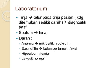 Laboratorium
 Tinja  telur pada tinja pasien ( kdg
ditemukan sedikit darah) diagnostik
pasti
 Sputum  larva
 Darah :
◦ Anemia  mikrositik hipokrom
◦ Eosinofilia  bulan pertama infeksi
◦ Hipoalbuminemia
◦ Lekosit normal
 