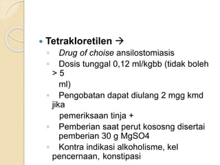  Tetrakloretilen 
◦ Drug of choise ansilostomiasis
◦ Dosis tunggal 0,12 ml/kgbb (tidak boleh
> 5
ml)
◦ Pengobatan dapat diulang 2 mgg kmd
jika
pemeriksaan tinja +
◦ Pemberian saat perut kososng disertai
pemberian 30 g MgSO4
◦ Kontra indikasi alkoholisme, kel
pencernaan, konstipasi
 