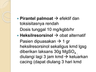  Pirantel palmoat  efektif dan
toksisitasnya rendah
Dosis tunggal 10 mg/kgbb/hr
 Heksilresorsinol  obat alternatif
Pasien dipuasakan  1 gr
heksilresorsinol sekaligus kmd lgsg
diberikan laksans 30g MgSO4 ,
diulangi lagi 3 jam kmd  keluarkan
cacing (dapat diulang 3 hari kmd
 