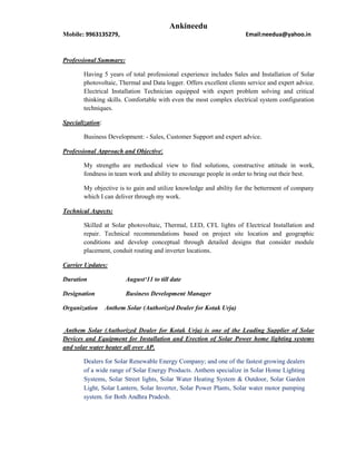 Ankineedu
Mobile: 9963135279, Email:needua@yahoo.in
Professional Summary:
Having 5 years of total professional experience includes Sales and Installation of Solar
photovoltaic, Thermal and Data logger. Offers excellent clients service and expert advice.
Electrical Installation Technician equipped with expert problem solving and critical
thinking skills. Comfortable with even the most complex electrical system configuration
techniques.
Specialization:
Business Development: - Sales, Customer Support and expert advice.
Professional Approach and Objective:
My strengths are methodical view to find solutions, constructive attitude in work,
fondness in team work and ability to encourage people in order to bring out their best.
My objective is to gain and utilize knowledge and ability for the betterment of company
which I can deliver through my work.
Technical Aspects:
Skilled at Solar photovoltaic, Thermal, LED, CFL lights of Electrical Installation and
repair. Technical recommendations based on project site location and geographic
conditions and develop conceptual through detailed designs that consider module
placement, conduit routing and inverter locations.
Carrier Updates:
Duration August‘11 to till date
Designation Business Development Manager
Organization Anthem Solar (Authorized Dealer for Kotak Urja)
Anthem Solar (Authorized Dealer for Kotak Urja) is one of the Leading Supplier of Solar
Devices and Equipment for Installation and Erection of Solar Power home lighting systems
and solar water heater all over AP.
Dealers for Solar Renewable Energy Company; and one of the fastest growing dealers
of a wide range of Solar Energy Products. Anthem specialize in Solar Home Lighting
Systems, Solar Street lights, Solar Water Heating System & Outdoor, Solar Garden
Light, Solar Lantern, Solar Inverter, Solar Power Plants, Solar water motor pumping
system. for Both Andhra Pradesh.
 