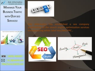 MAXIMIZE YOUR
BUSINESS TRAFFIC
WITH OUR SEO
SERVICES!

Ank informatics has established a seo company
undertaking all the search engine optimization services
encompassing white label seo,SMO,PPC ,

3

 