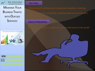 Our View

MAXIMIZE YOUR
BUSINESS TRAFFIC
WITH OUR SEO
SERVICES!

Ø

Ø

Enhancing and realizing client strategy plans migration of existing
service
Ankinformatics has successfully established itself as one of the UK’s
leading link builders.

Vision of INeedlinks
“Wanna a global leader by offering innovative SEO service in the world”

4

 