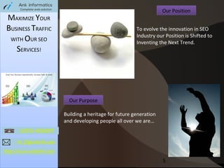 Our Position

MAXIMIZE YOUR
BUSINESS TRAFFIC
WITH OUR SEO
SERVICES!

To evolve the innovation in SEO
Industry our Position is Shifted to
Inventing the Next Trend.

Our Purpose
Building a heritage for future generation
and developing people all over we are…

5

 