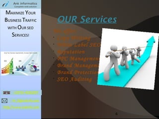 MAXIMIZE YOUR
BUSINESS TRAFFIC
WITH OUR SEO
SERVICES!

OUR Services
We offer:
•
Copy Writing
•
White Label SEO
•
Reputation
•
PPC Management
•
Brand Management
•
Brand Protection
•
SEO Auditing

6

 