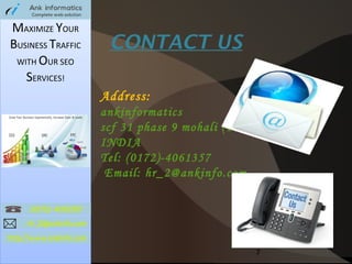 MAXIMIZE YOUR
BUSINESS TRAFFIC
WITH OUR SEO
SERVICES!

CONTACT US
Address:
ankinformatics
scf 31 phase 9 mohali (Punjab)
INDIA
Tel: (0172)-4061357
Email: hr_2@ankinfo.com

7

 