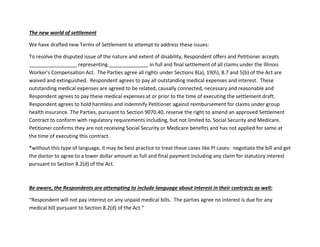 The new world of settlement
We have drafted new Terms of Settlement to attempt to address these issues:
To resolve the disputed issue of the nature and extent of disability, Respondent offers and Petitioner accepts
_________________ representing ______________ in full and final settlement of all claims under the Illinois
Worker's Compensation Act. The Parties agree all rights under Sections 8(a), 19(h), 8.7 and 5(b) of the Act are
waived and extinguished. Respondent agrees to pay all outstanding medical expenses and interest. These
outstanding medical expenses are agreed to be related, causally connected, necessary and reasonable and
Respondent agrees to pay these medical expenses at or prior to the time of executing the settlement draft.
Respondent agrees to hold harmless and indemnify Petitioner against reimbursement for claims under group
health insurance. The Parties, pursuant to Section 9070.40, reserve the right to amend an approved Settlement
Contract to conform with regulatory requirements including, but not limited to, Social Security and Medicare.
Petitioner confirms they are not receiving Social Security or Medicare benefits and has not applied for same at
the time of executing this contract.
*without this type of language, it may be best practice to treat these cases like PI cases: negotiate the bill and get
the doctor to agree to a lower dollar amount as full and final payment including any claim for statutory interest
pursuant to Section 8.2(d) of the Act.
Be aware, the Respondents are attempting to include language about interest in their contracts as well:
“Respondent will not pay interest on any unpaid medical bills. The parties agree no interest is due for any
medical bill pursuant to Section 8.2(d) of the Act.”
 