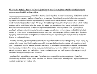 We have also drafted a Rider to our Power of Attorney to be used in situations when the client demands no
payment of medical bills to the providers:
I, ________________________, understand that my case is disputed. There are outstanding medical bills related
and unrelated to my case. My lawyer has offered to negotiate the outstanding medical bills to lower amounts.
My lawyer has advised that medical providers may attempt to hold me responsible for medical bill balances
owed, interest and costs of collection. My lawyer desired to negotiate outstanding medical bills to satisfy medical
providers and to avoid future collection issues. My lawyer has advised that there are no medical bill liens in
Workers’ Compensation cases, so the medical providers do not have a lien against my case. My lawyer has
specifically advised me that the medical providers may pursue collection of their related medical bills to include
interest at 1% per month (or 12% per year) interest, plus costs. My lawyer will perform no legal work, following
my signing of this Direction, relating to medical bills including not representing me in any manner or matter for
defense of medical collection.
I direct my attorneys, against legal advice, to disburse my settlement funds without negotiating and/or paying my
medical bills. I understand that I may be responsible for any and all outstanding medical bills plus interest and
costs. I understand that the medical providers may refuse to provide me further or future medical treatment for
me and possibly members of my family, pursue collection actions, report the debt on my credit report, file a
lawsuit, garnish my wages, lien my holdings, contact me by telephone and mail, harass me for payment, and all
further means of collection available under law.
I have been fully advised by my attorneys. There have been no special promises made to me. I have fully
considered my attorneys advice. I have not made this decision under duress. I hereby direct my attorneys not to
negotiate and/or pay any medical bills.
 