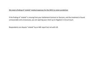 We need a finding of “related” medical expenses for the IWCC to retain jurisdiction
If the finding of “related” is missing from your Settlement Contract or Decision, and the treatment is found
unreasonable and unnecessary, you are opening your client up to litigation in Circuit Court.
Respondents can dispute “related” by an IME report but not with UR.
 