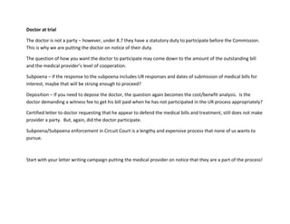 Doctor at trial
The doctor is not a party – however, under 8.7 they have a statutory duty to participate before the Commission.
This is why we are putting the doctor on notice of their duty.
The question of how you want the doctor to participate may come down to the amount of the outstanding bill
and the medical provider’s level of cooperation.
Subpoena – if the response to the subpoena includes UR responses and dates of submission of medical bills for
interest, maybe that will be strong enough to proceed?
Deposition – If you need to depose the doctor, the question again becomes the cost/benefit analysis. Is the
doctor demanding a witness fee to get his bill paid when he has not participated in the UR process appropriately?
Certified letter to doctor requesting that he appear to defend the medical bills and treatment, still does not make
provider a party. But, again, did the doctor participate.
Subpoena/Subpoena enforcement in Circuit Court is a lengthy and expensive process that none of us wants to
pursue.
Start with your letter writing campaign putting the medical provider on notice that they are a part of the process!
 