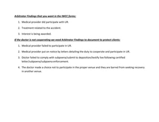 Arbitrator Findings that you want in the IWCC forms:
1. Medical provider did participate with UR.
2. Treatment related to the accident.
3. Interest is being awarded.
If the doctor is not cooperating we need Arbitrator Findings to document to protect clients:
1. Medical provider failed to participate in UR.
2. Medical provider put on notice by letters detailing the duty to cooperate and participate in UR.
3. Doctor failed to comply with subpoena/submit to deposition/testify live following certified
letter/subpoena/subpoena enforcement.
4. The doctor made a choice not to participate in the proper venue and they are barred from seeking recovery
in another venue.
 