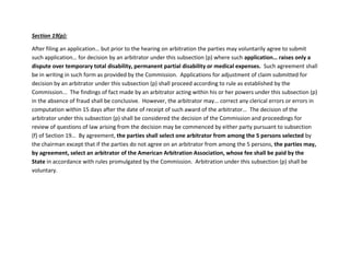 Section 19(p):
After filing an application… but prior to the hearing on arbitration the parties may voluntarily agree to submit
such application… for decision by an arbitrator under this subsection (p) where such application… raises only a
dispute over temporary total disability, permanent partial disability or medical expenses. Such agreement shall
be in writing in such form as provided by the Commission. Applications for adjustment of claim submitted for
decision by an arbitrator under this subsection (p) shall proceed according to rule as established by the
Commission... The findings of fact made by an arbitrator acting within his or her powers under this subsection (p)
in the absence of fraud shall be conclusive. However, the arbitrator may… correct any clerical errors or errors in
computation within 15 days after the date of receipt of such award of the arbitrator… The decision of the
arbitrator under this subsection (p) shall be considered the decision of the Commission and proceedings for
review of questions of law arising from the decision may be commenced by either party pursuant to subsection
(f) of Section 19… By agreement, the parties shall select one arbitrator from among the 5 persons selected by
the chairman except that if the parties do not agree on an arbitrator from among the 5 persons, the parties may,
by agreement, select an arbitrator of the American Arbitration Association, whose fee shall be paid by the
State in accordance with rules promulgated by the Commission. Arbitration under this subsection (p) shall be
voluntary.
 