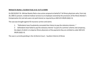 Michael B. Beatty v. Accident Fund, et al. 3:17-cv-01001
On 09/19/2017 Dr. Michael Beatty filed a class action proposal on behalf of “all Illinois physicians who, from July
20, 2005 to present, rendered medical services to an employee covered by the provisions of the Illinois Worker’s
Compensation Act and who were not paid interest as required by as 820 ILCS 305/8.2(d)(1-3).
The case was brought against 45 insurance carriers and claims:
1. “Defendants have fraudulently concealed their failure to pay the statutory interest…”
2. Defendants have failed to pay the statutory interest “as part of a common scheme and conspiracy,
the object of which is to deprive Illinois physicians of the payments they are entitled to under 820 ILCS
305/8.2(d)(1-3).
The case is currently pending in the US District Court – Southern District of Illinois
 