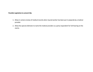 Possible Legislation to amend 19p
1. Allow in camera review of medical records when injured worker has been put in jeopardy by a medical
provider
2. Allow the special arbitrator to name the medical provider as a party respondent for full hearing on the
merits.
 