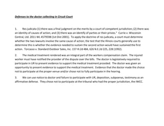 Defenses to the doctor collecting in Circuit Court
1. Res judicata (1) there was a final judgment on the merits by a court of competent jurisdiction; (2) there was
an identity of causes of action; and (3) there was an identify of parties or their privies.” Currie v. Wisconsin
Central, Ltd. 2011 WL 4579598 (1st Dist 2001). To apply the doctrine of res judicata, a court must determine
whether the two lawsuits involve the same cause of action; the test that the Illinois courts generally use to
determine this is whether the evidence needed to sustain the second action would have sustained the first
action. Torcasso v. Standard Outdoor Sales, Inc. 157 Ill.2d 484, 626 N.E.2d 225, 228 (1992).
2. The medical treatment rendered was an integral part of the workers compensation claim. The injured
worker must have notified the provider of the dispute over the bills. The doctor is legislatively required to
participate in UR to present evidence to support the medical treatment provided. The doctor was given an
opportunity to present evidence to support the medical treatment. Evidence that the doctor made the choice
not to participate at the proper venue and/or chose not to fully participate in the hearing.
3. We can use notice to doctor and failure to participate with UR, deposition, subpoenas, testimony as an
affirmative defense. They chose not to participate at the tribunal who had the proper jurisdiction, the IWCC.
 