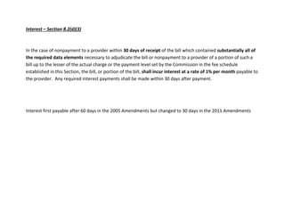 Interest – Section 8.2(d)(3)
In the case of nonpayment to a provider within 30 days of receipt of the bill which contained substantially all of
the required data elements necessary to adjudicate the bill or nonpayment to a provider of a portion of such a
bill up to the lesser of the actual charge or the payment level set by the Commission in the fee schedule
established in this Section, the bill, or portion of the bill, shall incur interest at a rate of 1% per month payable to
the provider. Any required interest payments shall be made within 30 days after payment.
Interest first payable after 60 days in the 2005 Amendments but changed to 30 days in the 2011 Amendments
 
