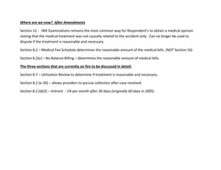 Where are we now? After Amendments
Section 12 - IME Examinations remains the most common way for Respondent’s to obtain a medical opinion
stating that the medical treatment was not causally related to the accident only. Can no longer be used to
dispute if the treatment is reasonable and necessary.
Section 8.2 – Medical Fee Schedule determines the reasonable amount of the medical bills. (NOT Section 16)
Section 8.2(e) – No Balance Billing – determines the reasonable amount of medical bills.
The three sections that are currently on fire to be discussed in detail:
Section 8.7 – Utilization Review to determine if treatment is reasonable and necessary.
Section 8.2 (e-20) – allows providers to pursue collection after case resolved.
Section 8.2 (d)(3) – Interest - 1% per month after 30 days (originally 60 days in 2005)
 