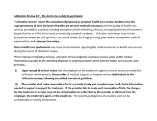 Utilization Review 8.7 – the doctor has a duty to participate
"Utilization review" means the evaluation of proposed or provided health care services to determine the
appropriateness of both the level of health care services medically necessary and the quality of health care
services provided to a patient, including evaluation of their efficiency, efficacy, and appropriateness of treatment,
hospitalization, or office visits based on medically accepted standards… Utilization techniques may include
prospective review, second opinions, concurrent review, discharge planning, peer review, independent medical
examinations, and retrospective review …
Only a health care professional may make determinations regarding the medical necessity of health care services
during the course of utilization review…
When making retrospective reviews, utilization review programs shall base reviews solely on the medical
information available to the attending physician or ordering provider at the time the health care services were
provided…
(i) Upon receipt of written notice that the employer or the employer's agent or insurer wishes to invoke the
utilization review process, the provider of medical, surgical, or hospital services shall submit to the
utilization review, following accredited procedural guidelines.
(1) The provider shall make reasonable efforts to provide timely and complete reports of clinical information
needed to support a request for treatment. If the provider fails to make such reasonable efforts, the charges
for the treatment or service may not be compensable nor collectible by the provider or claimant from the
employer, the employer's agent, or the employee. The reporting obligations of providers shall not be
unreasonable or unduly burdensome.
 