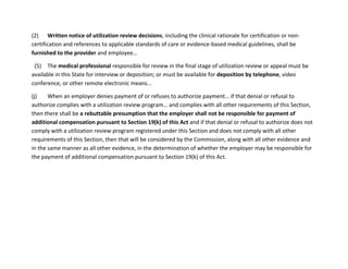 (2) Written notice of utilization review decisions, including the clinical rationale for certification or non-
certification and references to applicable standards of care or evidence-based medical guidelines, shall be
furnished to the provider and employee…
(5) The medical professional responsible for review in the final stage of utilization review or appeal must be
available in this State for interview or deposition; or must be available for deposition by telephone, video
conference, or other remote electronic means...
(j) When an employer denies payment of or refuses to authorize payment… if that denial or refusal to
authorize complies with a utilization review program… and complies with all other requirements of this Section,
then there shall be a rebuttable presumption that the employer shall not be responsible for payment of
additional compensation pursuant to Section 19(k) of this Act and if that denial or refusal to authorize does not
comply with a utilization review program registered under this Section and does not comply with all other
requirements of this Section, then that will be considered by the Commission, along with all other evidence and
in the same manner as all other evidence, in the determination of whether the employer may be responsible for
the payment of additional compensation pursuant to Section 19(k) of this Act.
 