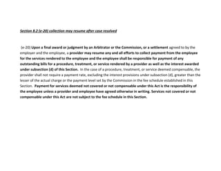 Section 8.2 (e-20) collection may resume after case resolved
(e-20) Upon a final award or judgment by an Arbitrator or the Commission, or a settlement agreed to by the
employer and the employee, a provider may resume any and all efforts to collect payment from the employee
for the services rendered to the employee and the employee shall be responsible for payment of any
outstanding bills for a procedure, treatment, or service rendered by a provider as well as the interest awarded
under subsection (d) of this Section. In the case of a procedure, treatment, or service deemed compensable, the
provider shall not require a payment rate, excluding the interest provisions under subsection (d), greater than the
lesser of the actual charge or the payment level set by the Commission in the fee schedule established in this
Section. Payment for services deemed not covered or not compensable under this Act is the responsibility of
the employee unless a provider and employee have agreed otherwise in writing. Services not covered or not
compensable under this Act are not subject to the fee schedule in this Section.
 