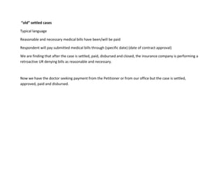 “old” settled cases
Typical language
Reasonable and necessary medical bills have been/will be paid
Respondent will pay submitted medical bills through (specific date) (date of contract approval)
We are finding that after the case is settled, paid, disbursed and closed, the insurance company is performing a
retroactive UR denying bills as reasonable and necessary.
Now we have the doctor seeking payment from the Petitioner or from our office but the case is settled,
approved, paid and disbursed.
 