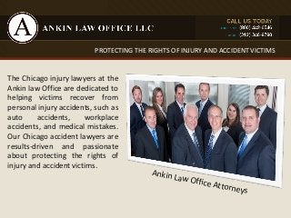PROTECTING THE RIGHTS OF INJURY AND ACCIDENT VICTIMS 
The Chicago injury lawyers at the 
Ankin law Office are dedicated to 
helping victims recover from 
personal injury accidents, such as 
auto accidents, workplace 
accidents, and medical mistakes. 
Our Chicago accident lawyers are 
results-driven and passionate 
about protecting the rights of 
injury and accident victims. 
Ankin Law Office Attorneys 
 
