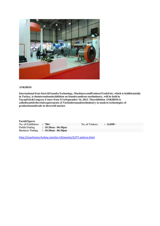 ANKIROS

International Iron-Steel &FoundryTechnology, MachineryandProductsTradeFair, which is heldbiennially
in Turkey, is theinternationalexhibition on foundryandiron-steelindustry, will be held in
TuyapFair&Congress Center from 13 toSeptember 16, 2012. Theexhibition ANKIROS is
calledtosatisfythevitalrequirements of Turkishironandsteelindustry in modern technologies of
productionandtrade in theworld market.




Fact&Figures
No. of Exhibitors   : 786+                        No. of Visitors    : 14,058+
PublicTiming        : 10:30am - 06:30pm
Business Timing     : 10:30am - 06:30pm

http://machinery.furkey.com/en-US/events/1277-ankiros.html
 