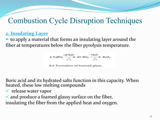 Combustion Cycle Disruption Techniques 
10 
2. Insulating Layer 
 to apply a material that forms an insulating layer around the 
fiber at temperatures below the fiber pyrolysis temperature. 
Boric acid and its hydrated salts function in this capacity. When 
heated, these low melting compounds 
 release water vapor 
 and produce a foamed glassy surface on the fiber, 
insulating the fiber from the applied heat and oxygen. 
 