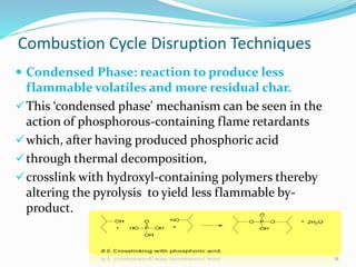 Combustion Cycle Disruption Techniques 
11 
 Condensed Phase: reaction to produce less 
flammable volatiles and more residual char. 
This ‘condensed phase' mechanism can be seen in the 
action of phosphorous-containing flame retardants 
which, after having produced phosphoric acid 
through thermal decomposition, 
crosslink with hydroxyl-containing polymers thereby 
altering the pyrolysis to yield less flammable by-product. 
 
