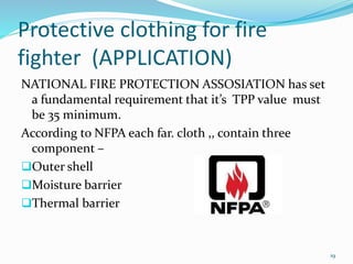 Protective clothing for fire 
fighter (APPLICATION) 
NATIONAL FIRE PROTECTION ASSOSIATION has set 
a fundamental requirement that it’s TPP value must 
be 35 minimum. 
According to NFPA each far. cloth ,, contain three 
component – 
Outer shell 
Moisture barrier 
Thermal barrier 
19 
 