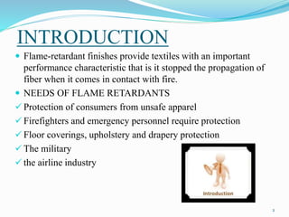 INTRODUCTION 
2 
 Flame-retardant finishes provide textiles with an important 
performance characteristic that is it stopped the propagation of 
fiber when it comes in contact with fire. 
 NEEDS OF FLAME RETARDANTS 
 Protection of consumers from unsafe apparel 
 Firefighters and emergency personnel require protection 
 Floor coverings, upholstery and drapery protection 
 The military 
 the airline industry 
 