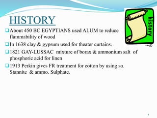 HISTORY 
4 
About 450 BC EGYPTIANS used ALUM to reduce 
flammability of wood 
In 1638 clay & gypsum used for theater curtains. 
1821 GAY-LUSSAC mixture of borax & ammonium salt of 
phosphoric acid for linen 
1913 Perkin gives FR treatment for cotton by using so. 
Stannite & ammo. Sulphate. 
 