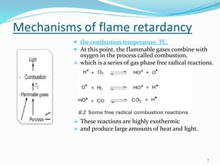 Mechanisms of flame retardancy 
 the combustion temperature, TC, 
 At this point, the flammable gases combine with 
7 
oxygen in the process called combustion, 
 which is a series of gas phase free radical reactions. 
 These reactions are highly exothermic 
 and produce large amounts of heat and light. 
 