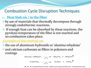 Combustion Cycle Disruption Techniques 
9 
1. Heat Sink on / in the fiber 
by use of materials that thermally decompose through 
strongly endothermic reactions. 
 If enough heat can be absorbed by these reactions, the 
pyrolysis temperature of the fiber is not reached and 
no combustion takes place. 
Examples of this method are 
the use of aluminum hydroxide or ‘alumina rehydrate’ 
and calcium carbonate as fillers in polymers and 
coatings 
 
