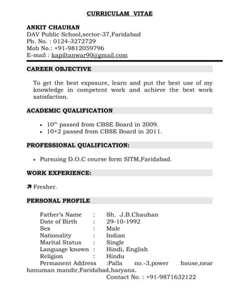 CURRICULAM VITAE

ANKIT CHAUHAN
DAV Public School,sector-37,Faridabad
Ph. No. : 0124-3272729
Mob No.: +91-9812059796
E-mail : kapiltanwar90@gmail.com

CAREER OBJECTIVE

  To get the best exposure, learn and put the best use of my
  knowledge in competent work and achieve the best work
  satisfaction.

ACADEMIC QUALIFICATION

      •   10th passed from CBSE Board in 2009.
      •   10+2 passed from CBSE Board in 2011.

PROFESSIONAL QUALIFICATION:

  •   Pursuing D.O.C course form SITM,Faridabad.

WORK EXPERIENCE:

 Fresher.

PERSONAL PROFILE

    Father’s Name   :  Sh. J.B.Chauhan
    Date of Birth   :  29-10-1992
    Sex             :  Male
    Nationality     :  Indian
    Marital Status  :  Single
    Language known :   Hindi, English
    Religion        :  Hindu
    Permanent Address  :Palla   no.-3,power    house,near
hanuman mandir,Faridabad,haryana.
                       Contact No. : +91-9871632122
 