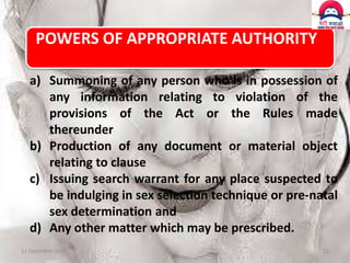 POWERS OF APPROPRIATE AUTHORITY
a) Summoning of any person who is in possession of
any information relating to violation of the
provisions of the Act or the Rules made
thereunder
b) Production of any document or material object
relating to clause
c) Issuing search warrant for any place suspected to
be indulging in sex selection technique or pre-natal
sex determination and
d) Any other matter which may be prescribed.
11 December 2013

12

 