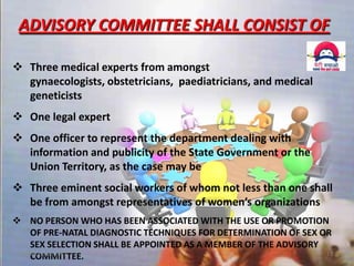 ADVISORY COMMITTEE SHALL CONSIST OF
 Three medical experts from amongst
gynaecologists, obstetricians, paediatricians, and medical
geneticists
 One legal expert
 One officer to represent the department dealing with
information and publicity of the State Government or the
Union Territory, as the case may be
 Three eminent social workers of whom not less than one shall
be from amongst representatives of women’s organizations
 NO PERSON WHO HAS BEEN ASSOCIATED WITH THE USE OR PROMOTION
OF PRE-NATAL DIAGNOSTIC TECHNIQUES FOR DETERMINATION OF SEX OR
SEX SELECTION SHALL BE APPOINTED AS A MEMBER OF THE ADVISORY
11 December 2013
13
COMMITTEE.

 