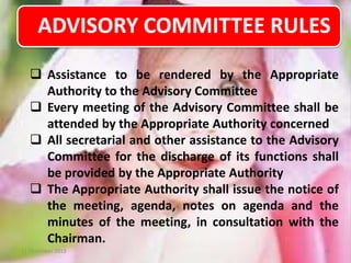 ADVISORY COMMITTEE RULES
 Assistance to be rendered by the Appropriate
Authority to the Advisory Committee
 Every meeting of the Advisory Committee shall be
attended by the Appropriate Authority concerned
 All secretarial and other assistance to the Advisory
Committee for the discharge of its functions shall
be provided by the Appropriate Authority
 The Appropriate Authority shall issue the notice of
the meeting, agenda, notes on agenda and the
minutes of the meeting, in consultation with the
Chairman.
11 December 2013

16

 