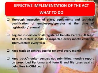 EFFECTIVE IMPLEMENTATION OF THE ACT
WHAT TO DO
 Thorough inspection of place, equipments and technical
qualification of employees/operator at the time of
registration/renewal
 Regular inspection of all registered Genetic Centres. At least
10 % of centres should be inspected every month covering
100 % centres every year
 Keep track on centres due for renewal every month

 Keep track/monitor centres not submitting monthly report
on prescribed Performa and form F, and file cases against
defaulters in CGM court
11 December 2013

17

 