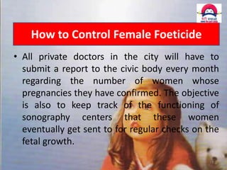 How to Control Female Foeticide
• All private doctors in the city will have to
submit a report to the civic body every month
regarding the number of women whose
pregnancies they have confirmed. The objective
is also to keep track of the functioning of
sonography centers that these women
eventually get sent to for regular checks on the
fetal growth.
11 December 2013

19

 