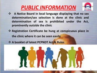 PUBLIC INFORMATION
 A Notice Board in local language displaying that no sex
determination/sex selection is done at the clinic and
determination of sex is prohibited under the Act,
prominently outside the clinic
 Registration Certificate be hung at conspicuous place in
the clinic where it can be seen easily

 A booklet of latest PCPNDT Act & Rules

11 December 2013

4

 