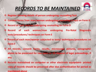 RECORDS TO BE MAINTAINED
 Register showing details of person undergoing counseling/test
 Consent forms from man/woman undergoing counseling or test on Form G

 Record of each woman undergoing counseling on Form D
 Record

of

each

woman/man

undergoing

Pre-Natal

Diagnostic

tests/procedures/ techniques on Form E
 Record of each man/woman subjected to tests/ techniques/procedures on
Form F
 All records, consent forms, results, microscopic pictures, sonographic
plates to be preserved for two years or till disposal of legal proceedings, if

any
 Records maintained on computer or other electronic equipment- printed
copy of records should be preserved after due authentication for period as

11 December 2013

mentioned above

5

 