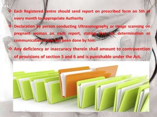  Each Registered centre should send report on prescribed form on 5th of
every month to Appropriate Authority
 Declaration by person conducting Ultrasonography or image scanning on
pregnant women on each report, stating that sex determination or

communication of sex has been done by him.

 Any deficiency or inaccuracy therein shall amount to contravention
of provisions of section 5 and 6 and is punishable under the Act.

11 December 2013

6

 